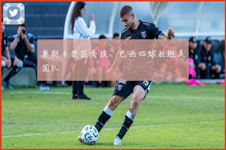 奥斯卡禁区秀技，巴西四球狂胜美国队