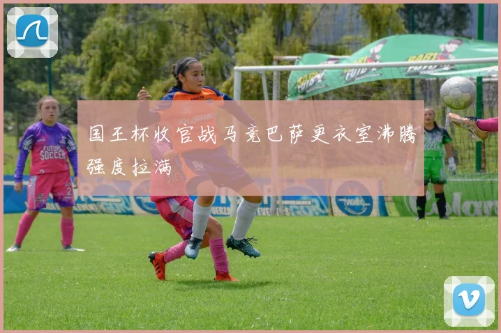 国王杯收官战马竞巴萨更衣室沸腾强度拉满