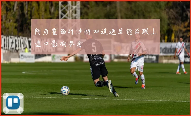 阿劳霍面对沙特回追速度能否跟上盘口影响参考