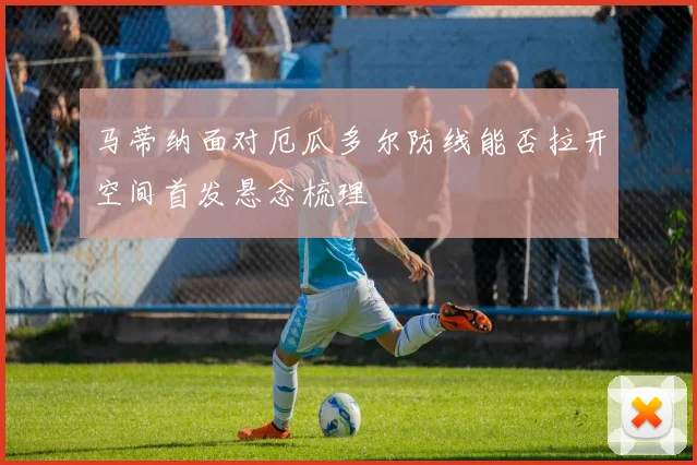 马蒂纳面对厄瓜多尔防线能否拉开空间首发悬念梳理