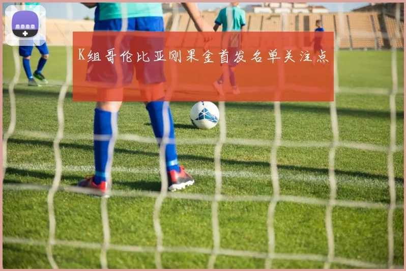 K组哥伦比亚刚果金首发名单关注点