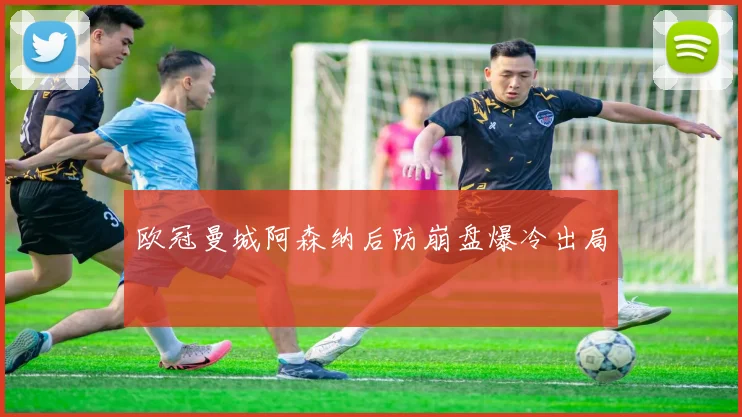 欧冠曼城阿森纳后防崩盘爆冷出局