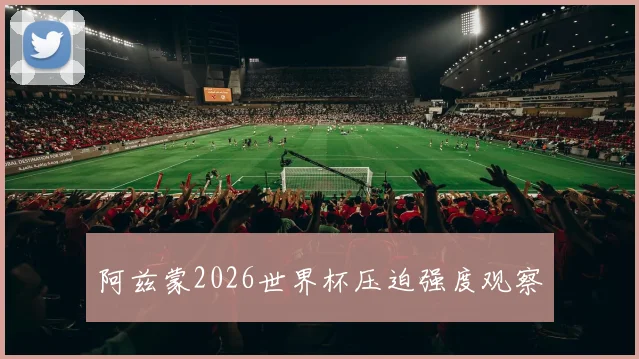 阿兹蒙2026世界杯压迫强度观察