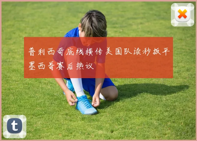普利西奇底线横传美国队读秒扳平墨西哥赛后热议
