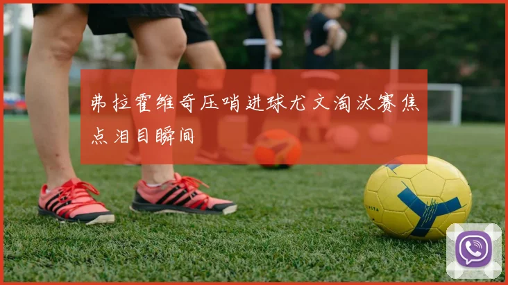 弗拉霍维奇压哨进球尤文淘汰赛焦点泪目瞬间
