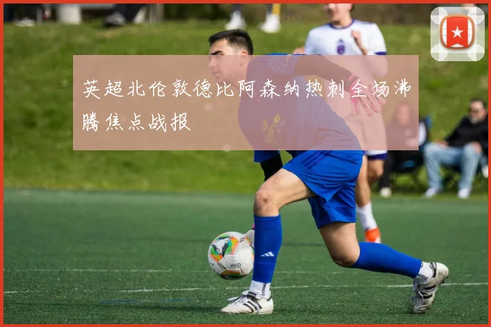 英超北伦敦德比阿森纳热刺全场沸腾焦点战报