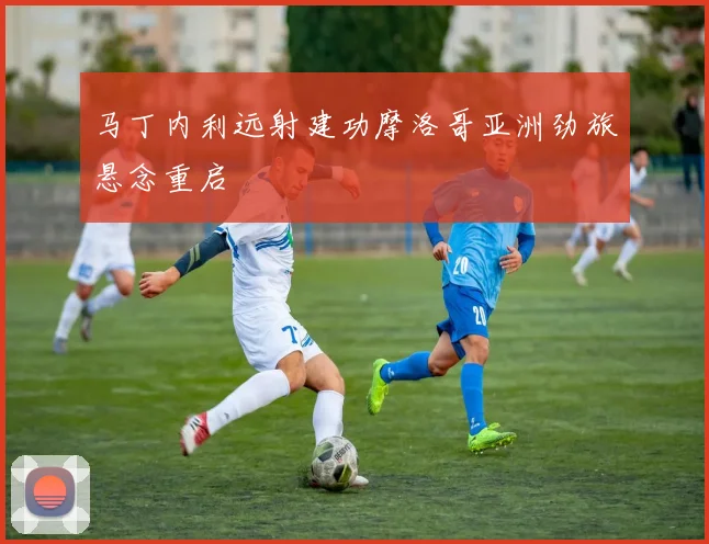 马丁内利远射建功摩洛哥亚洲劲旅悬念重启