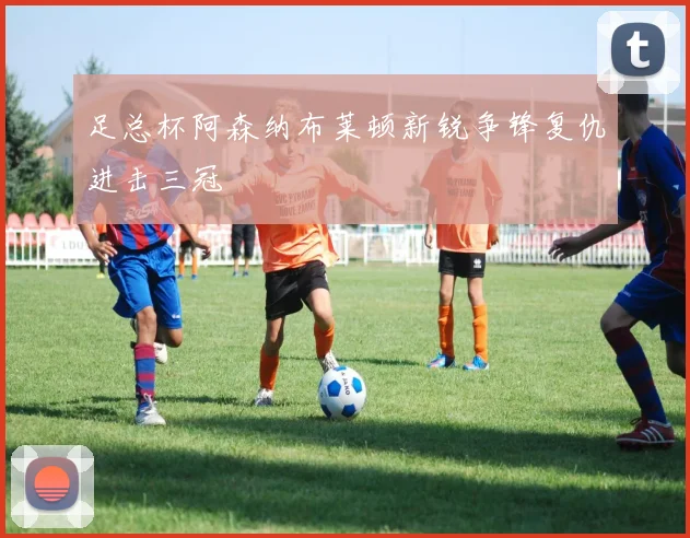 足总杯阿森纳布莱顿新锐争锋复仇进击三冠