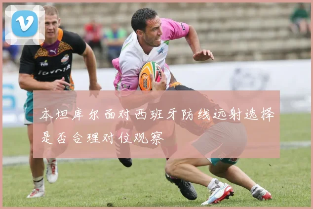 本坦库尔面对西班牙防线远射选择是否合理对位观察