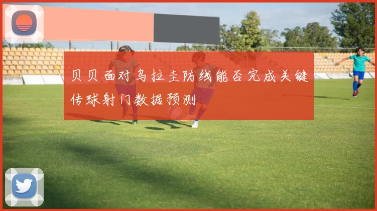 贝贝面对乌拉圭防线能否完成关键传球射门数据预测
