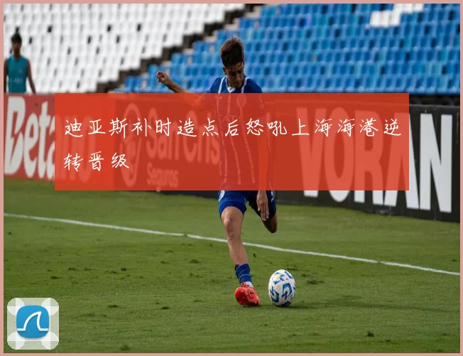 迪亚斯补时造点后怒吼上海海港逆转晋级