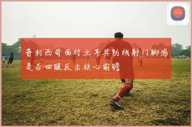 普利西奇面对土耳其防线射门脚感是否回暖反击核心前瞻