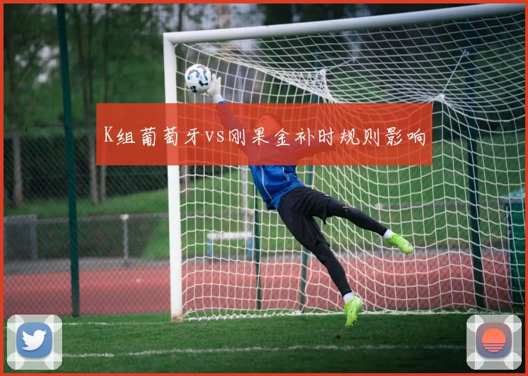 K组葡萄牙vs刚果金补时规则影响