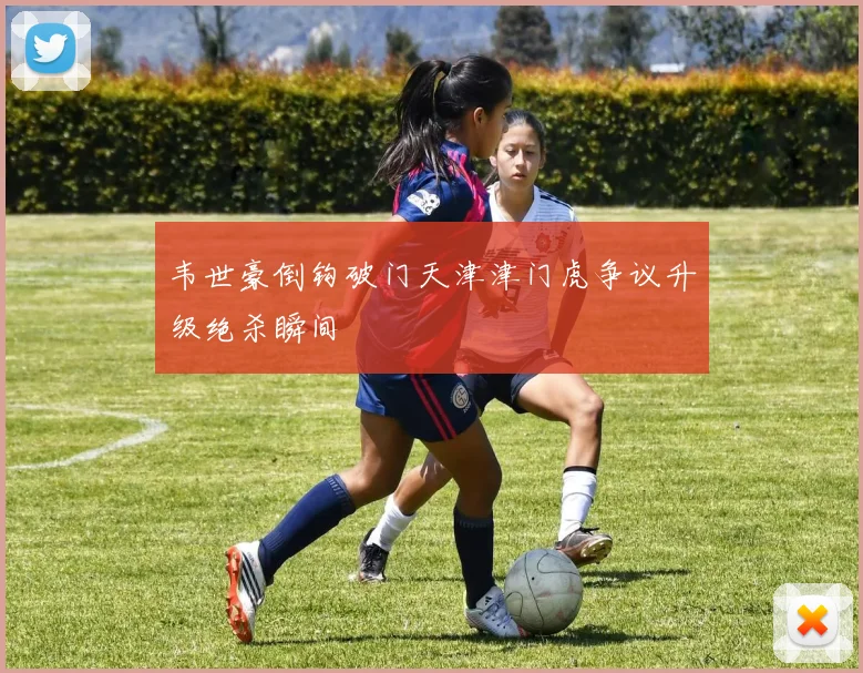 韦世豪倒钩破门天津津门虎争议升级绝杀瞬间