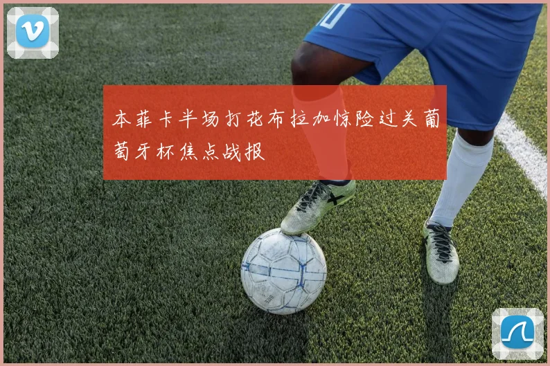 本菲卡半场打花布拉加惊险过关葡萄牙杯焦点战报