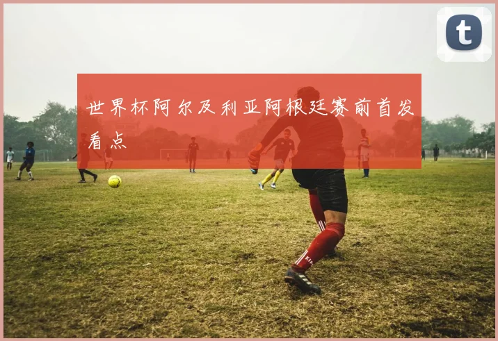 世界杯阿尔及利亚阿根廷赛前首发看点