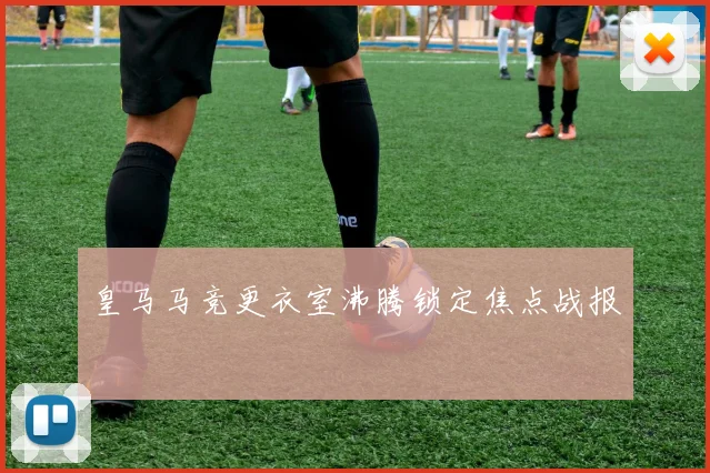 皇马马竞更衣室沸腾锁定焦点战报