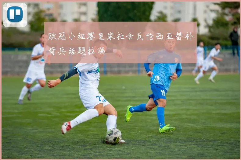 欧冠小组赛皇家社会瓦伦西亚替补奇兵话题拉满