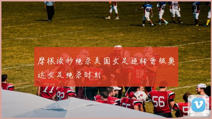 摩根读秒绝杀美国女足逆转晋级奥运女足绝杀时刻