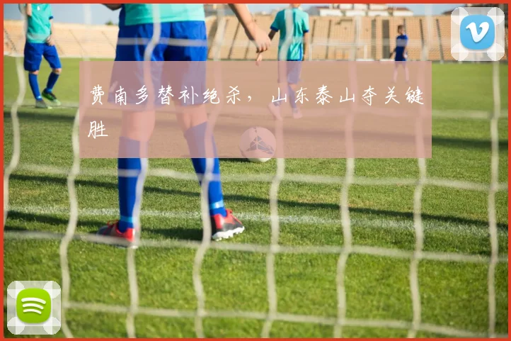 费南多替补绝杀，山东泰山夺关键胜