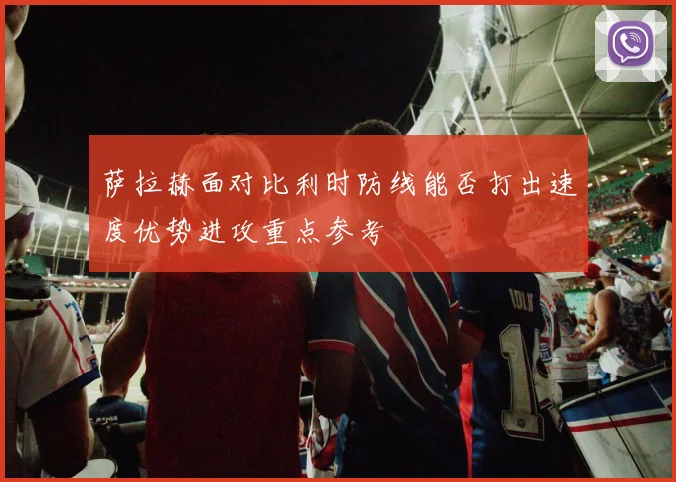 萨拉赫面对比利时防线能否打出速度优势进攻重点参考