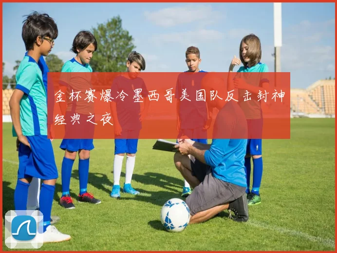 金杯赛爆冷墨西哥美国队反击封神经典之夜