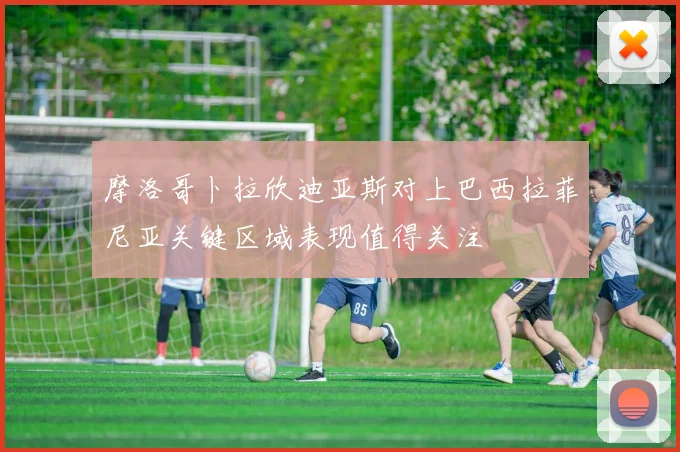 摩洛哥卜拉欣迪亚斯对上巴西拉菲尼亚关键区域表现值得关注