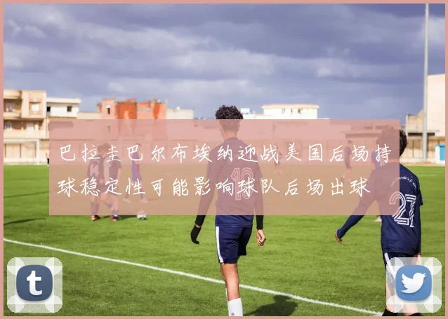 巴拉圭巴尔布埃纳迎战美国后场持球稳定性可能影响球队后场出球