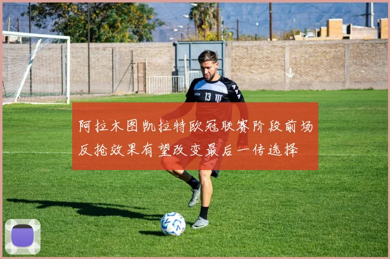 阿拉木图凯拉特欧冠联赛阶段前场反抢效果有望改变最后一传选择