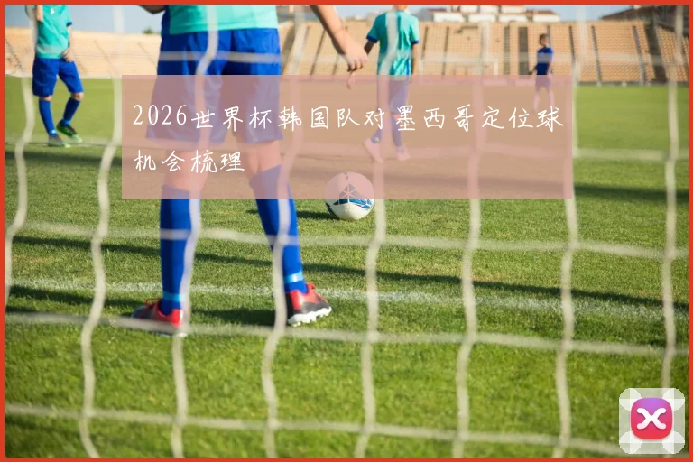 2026世界杯韩国队对墨西哥定位球机会梳理