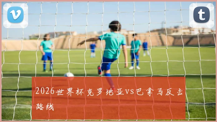 2026世界杯克罗地亚vs巴拿马反击路线