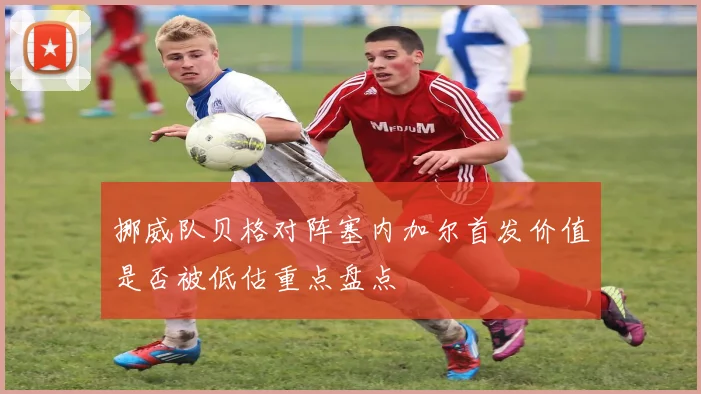 挪威队贝格对阵塞内加尔首发价值是否被低估重点盘点