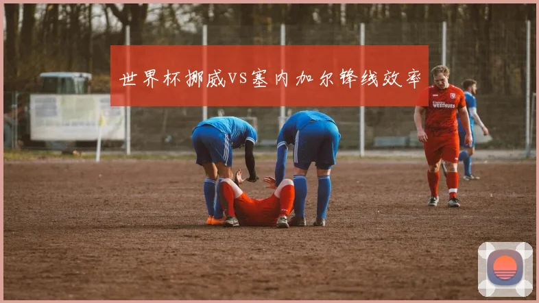 世界杯挪威vs塞内加尔锋线效率