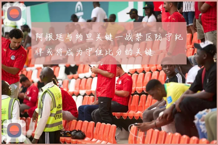 阿根廷与约旦关键一战禁区防守纪律或将成为守住比分的关键