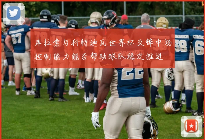 库拉索与科特迪瓦世界杯交锋中场控制能力能否帮助球队稳定推进