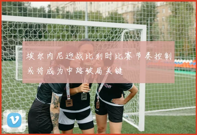 埃尔内尼迎战比利时比赛节奏控制或将成为中路破局关键
