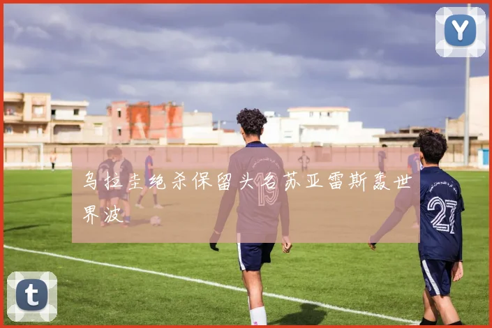 乌拉圭绝杀保留头名苏亚雷斯轰世界波