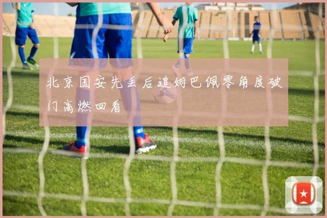 北京国安先丢后追姆巴佩零角度破门高燃回看