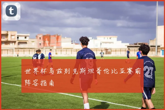 世界杯乌兹别克斯坦哥伦比亚赛前阵容指南