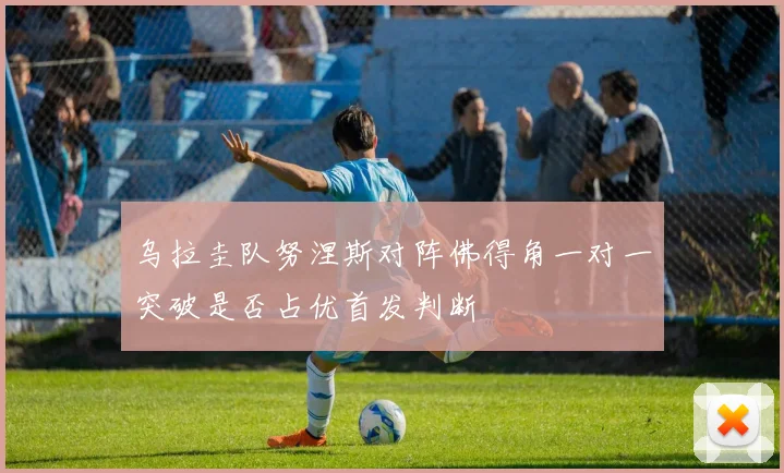 乌拉圭队努涅斯对阵佛得角一对一突破是否占优首发判断