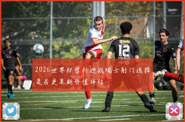 2026世界杯哲科迎战瑞士射门选择是否更果断价值评估