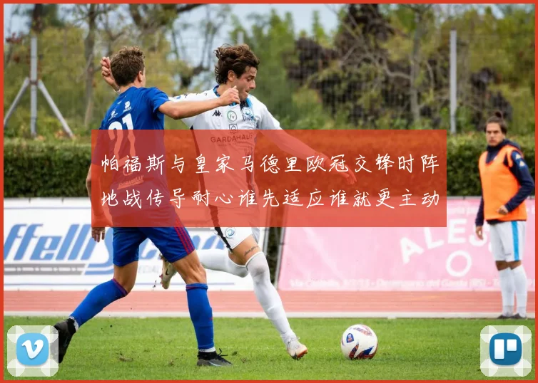 帕福斯与皇家马德里欧冠交锋时阵地战传导耐心谁先适应谁就更主动