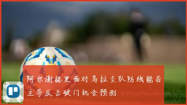 阿尔谢赫里面对乌拉圭队防线能否主导反击破门机会预测