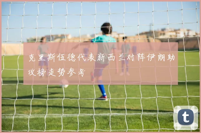克里斯伍德代表新西兰对阵伊朗助攻榜走势参考