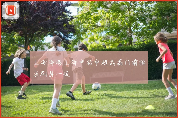上海海港上海申花中超武磊门前抢点刷屏一夜