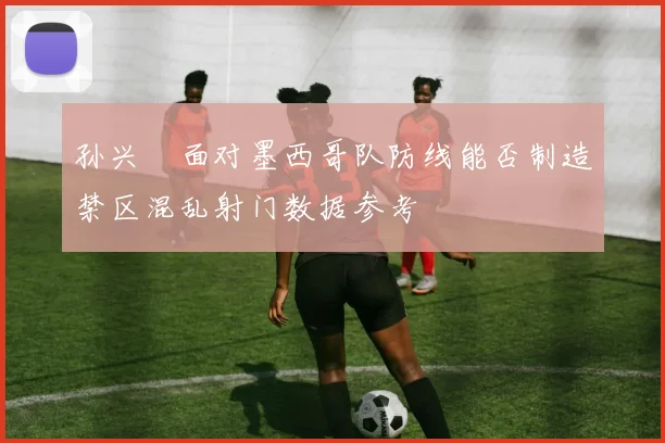 孙兴慜面对墨西哥队防线能否制造禁区混乱射门数据参考
