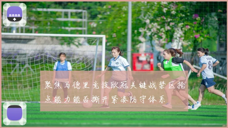 聚焦马德里竞技欧冠关键战禁区抢点能力能否撕开紧凑防守体系