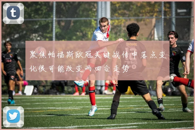 聚焦帕福斯欧冠关键战传中落点变化很可能改变两回合走势