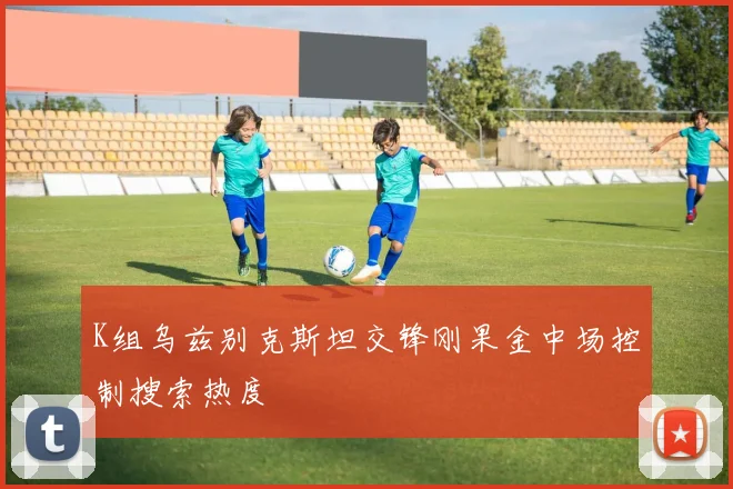 K组乌兹别克斯坦交锋刚果金中场控制搜索热度