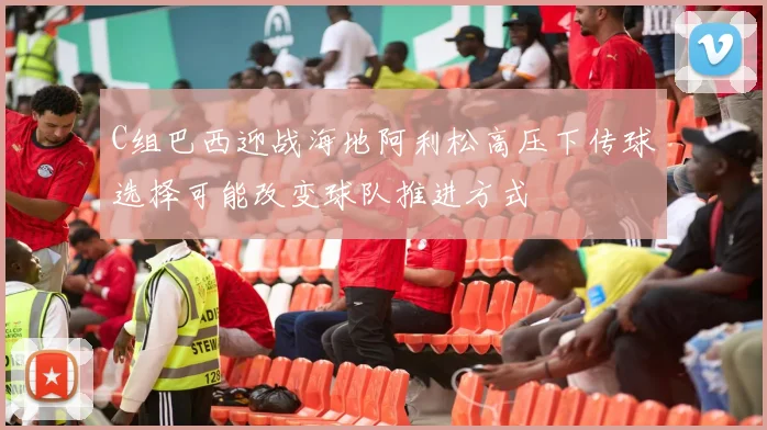 C组巴西迎战海地阿利松高压下传球选择可能改变球队推进方式